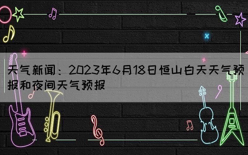 天气新闻：2023年6月18日恒山白天天气预报和夜间天气预报(图1)