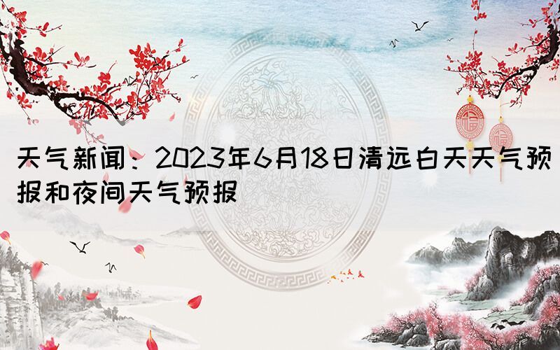 天气新闻：2023年6月18日清远白天天气预报和夜间天气预报(图1)