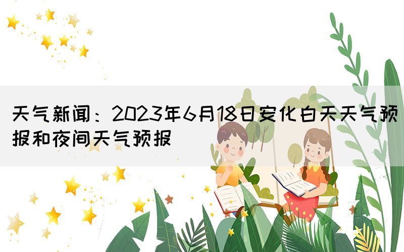 天气新闻：2023年6月18日安化白天天气预报和夜间天气预报