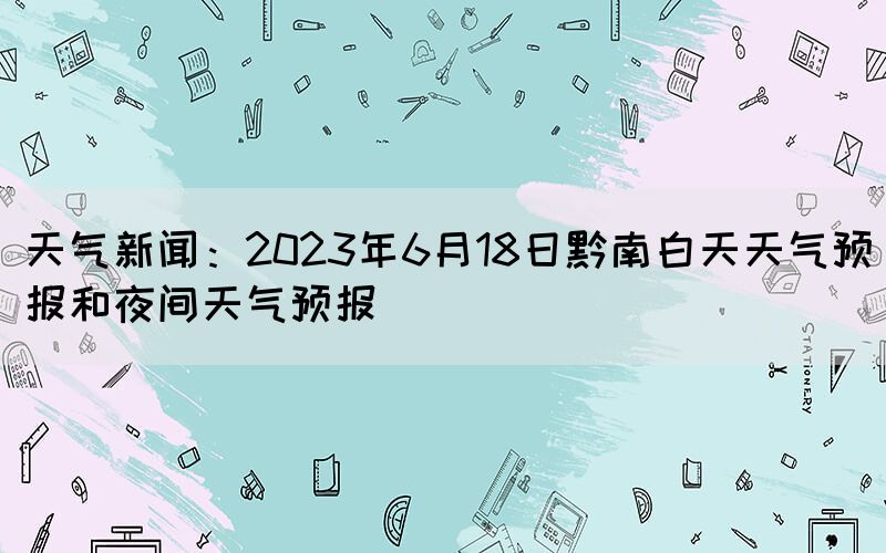 天气新闻：2023年6月18日黔南白天天气预报和夜间天气预报