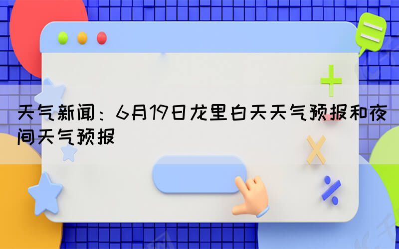 天气新闻：6月19日龙里白天天气预报和夜间天气预报