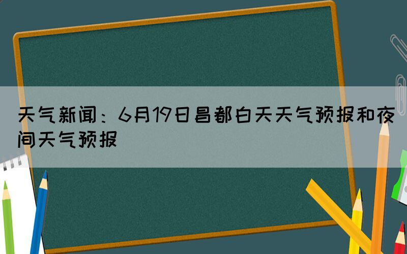 天气新闻：6月19日昌都白天天气预报和夜间天气预报(图1)