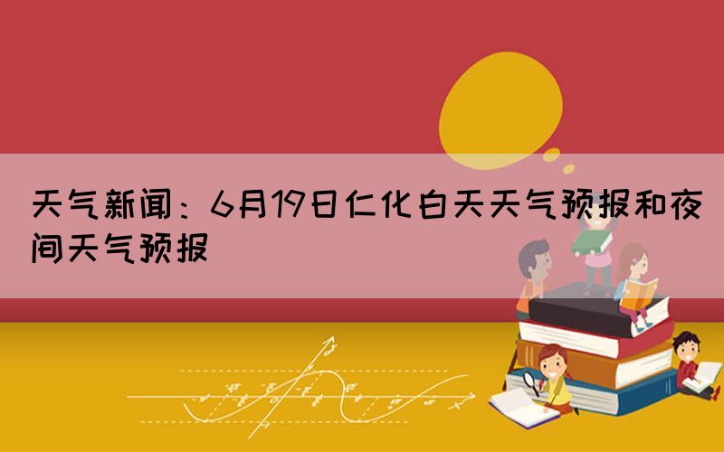 天气新闻：6月19日仁化白天天气预报和夜间天气预报