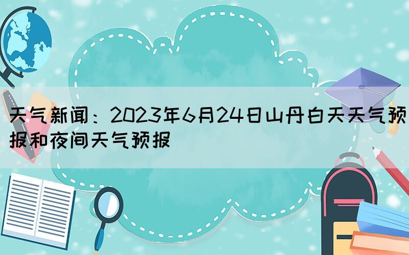 天气新闻：2023年6月24日山丹白天天气预报和夜间天气预报