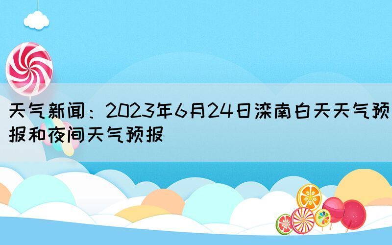 天气新闻：2023年6月24日滦南白天天气预报和夜间天气预报(图1)