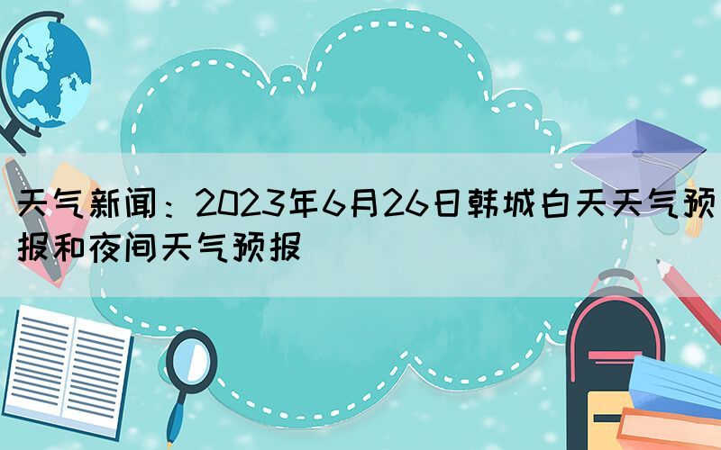 天气新闻：2023年6月26日韩城白天天气预报和夜间天气预报(图1)