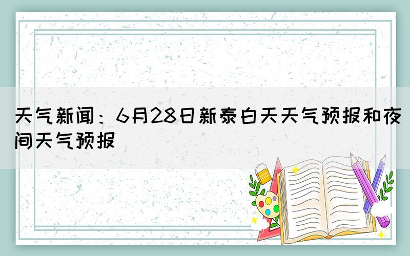 天气新闻：6月28日新泰白天天气预报和夜间天气预报(图1)