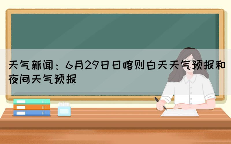 天气新闻：6月29日日喀则白天天气预报和夜间天气预报(图1)