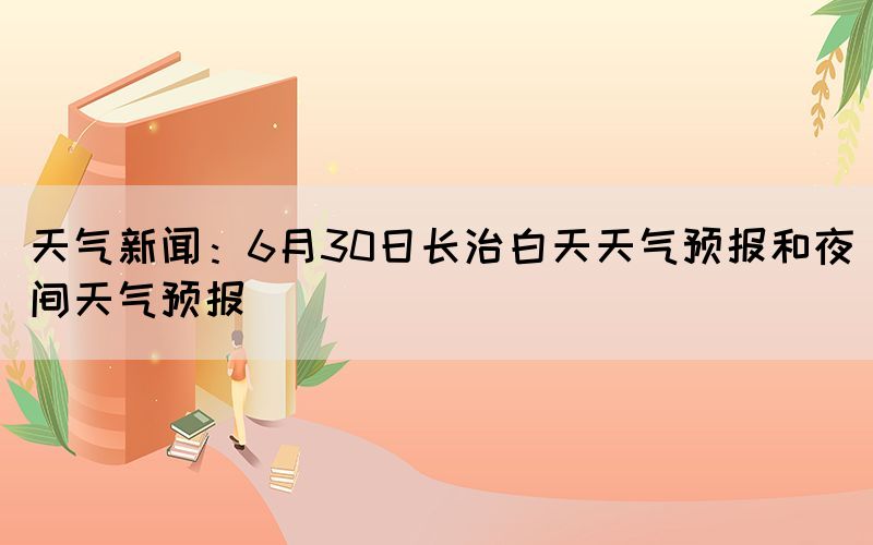 天气新闻：6月30日长治白天天气预报和夜间天气预报