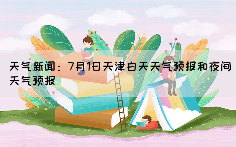 天气新闻：7月1日天津白天天气预报和夜间天气预报(图1)