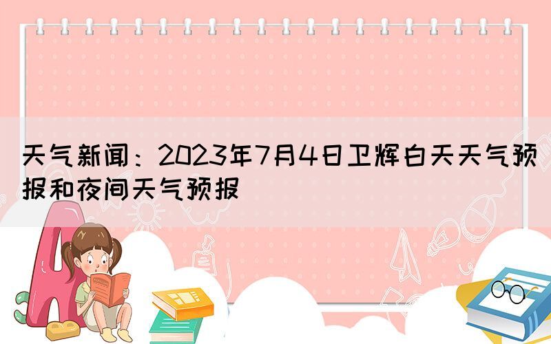 天气新闻：2023年7月4日卫辉白天天气预报和夜间天气预报(图1)