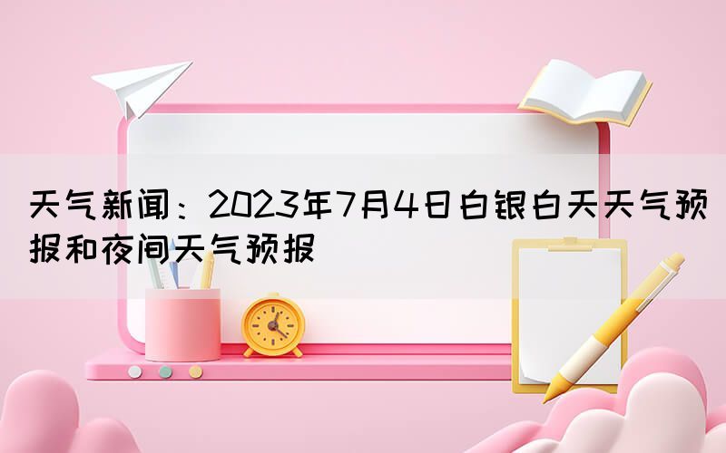 天气新闻：2023年7月4日白银白天天气预报和夜间天气预报(图1)