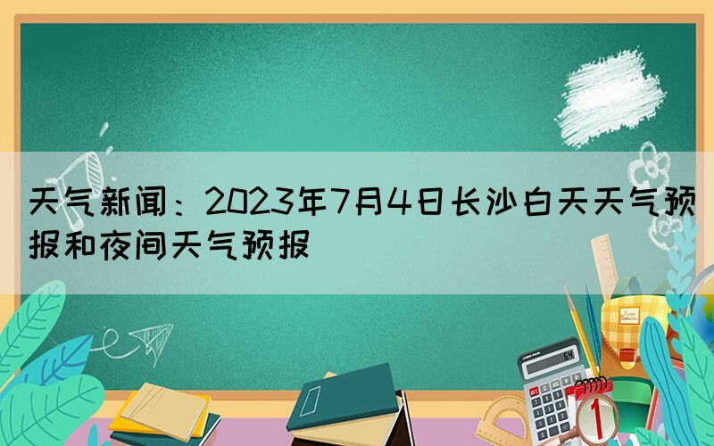 天气新闻：2023年7月4日长沙白天天气预报和夜间天气预报