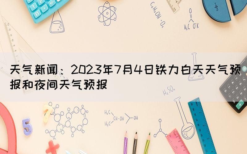 天气新闻：2023年7月4日铁力白天天气预报和夜间天气预报