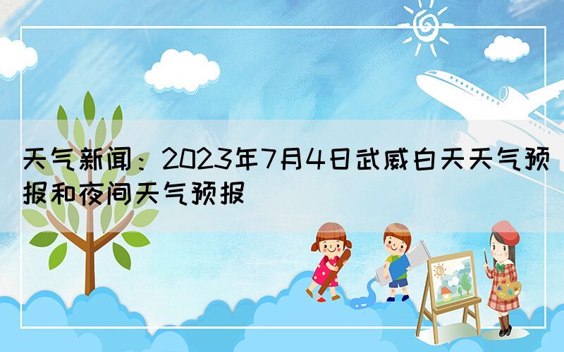 天气新闻：2023年7月4日武威白天天气预报和夜间天气预报