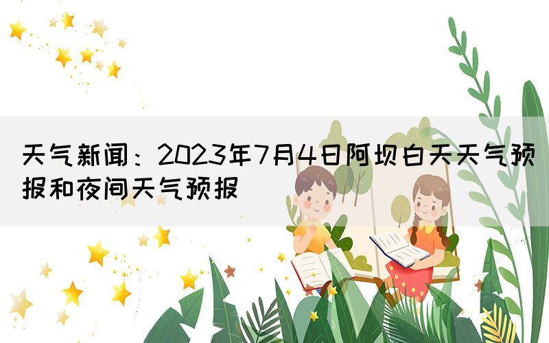 天气新闻：2023年7月4日阿坝白天天气预报和夜间天气预报(图1)