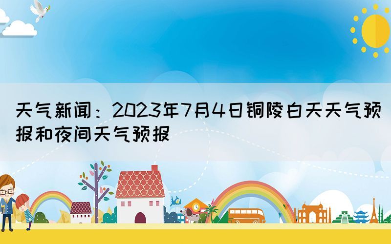 天气新闻：2023年7月4日铜陵白天天气预报和夜间天气预报(图1)