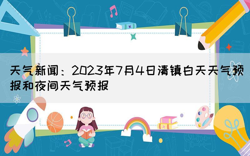 天气新闻：2023年7月4日清镇白天天气预报和夜间天气预报