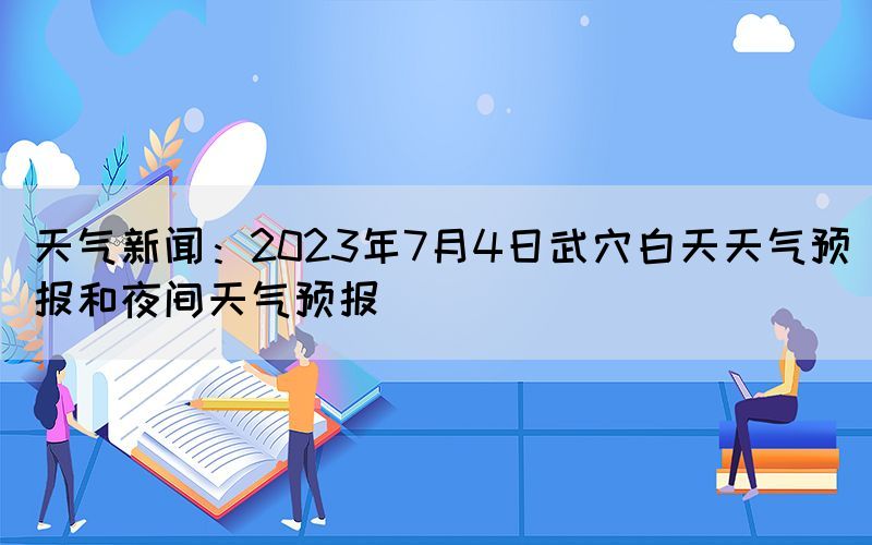 天气新闻：2023年7月4日武穴白天天气预报和夜间天气预报