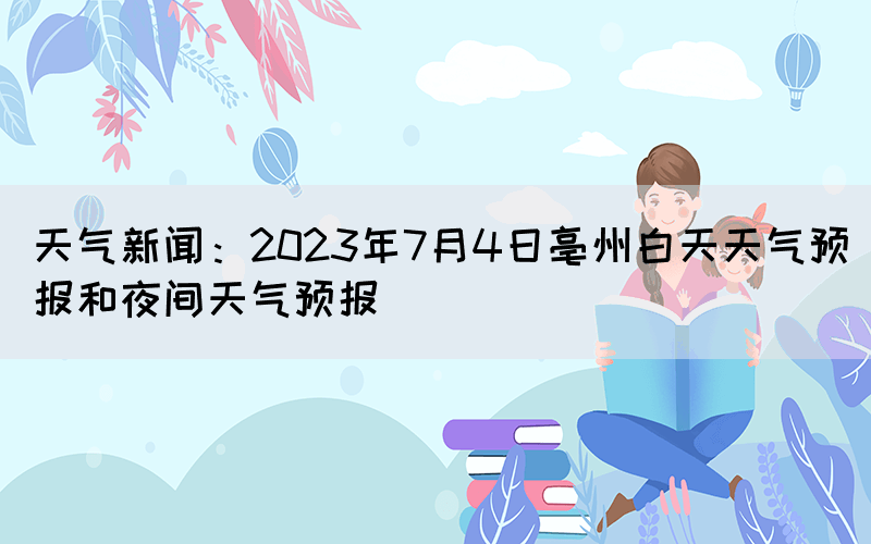 天气新闻：2023年7月4日亳州白天天气预报和夜间天气预报