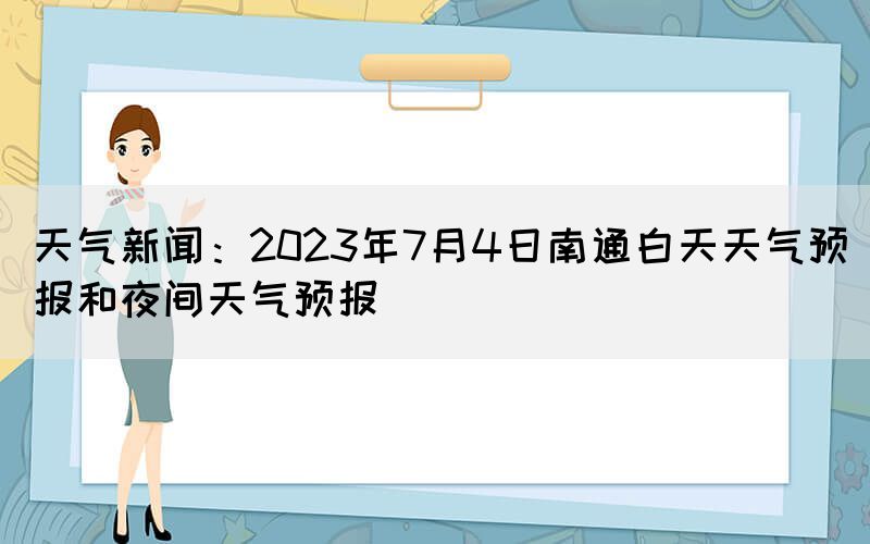 天气新闻：2023年7月4日南通白天天气预报和夜间天气预报