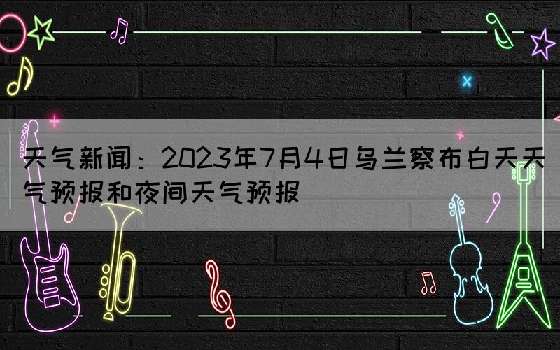 天气新闻：2023年7月4日乌兰察布白天天气预报和夜间天气预报(图1)