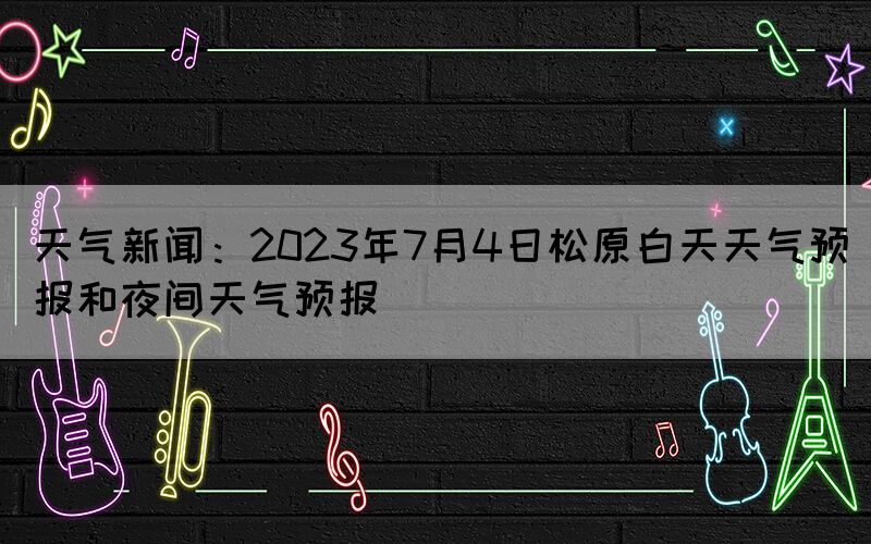 天气新闻：2023年7月4日松原白天天气预报和夜间天气预报(图1)