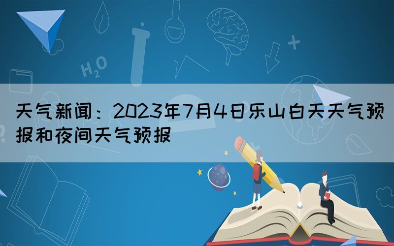 天气新闻：2023年7月4日乐山白天天气预报和夜间天气预报