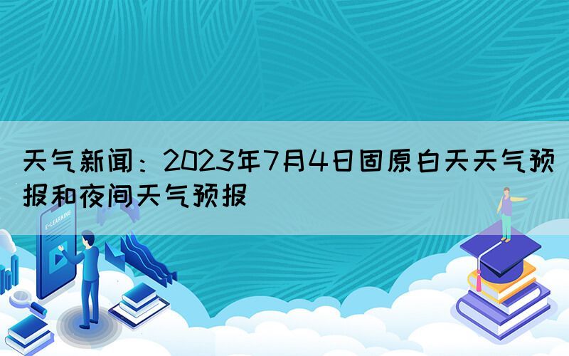 天气新闻：2023年7月4日固原白天天气预报和夜间天气预报