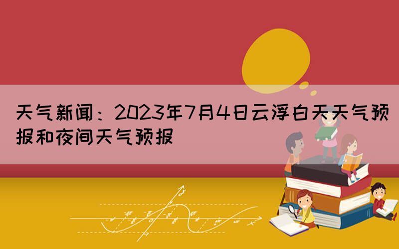 天气新闻：2023年7月4日云浮白天天气预报和夜间天气预报(图1)