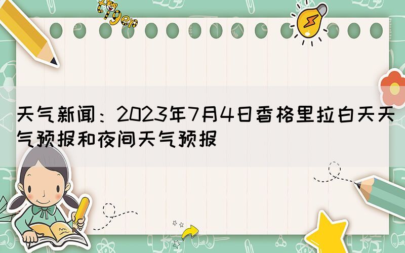 天气新闻：2023年7月4日香格里拉白天天气预报和夜间天气预报(图1)