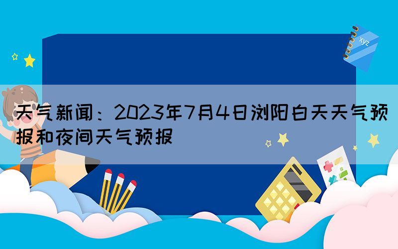 天气新闻：2023年7月4日浏阳白天天气预报和夜间天气预报(图1)