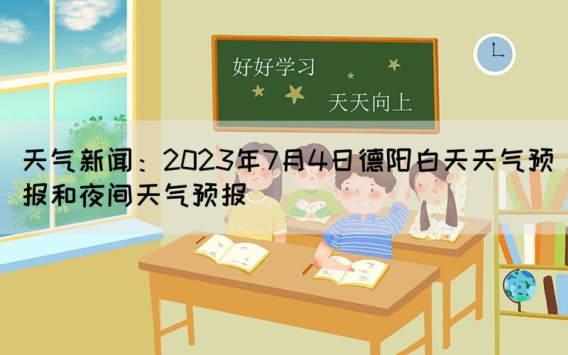 天气新闻：2023年7月4日德阳白天天气预报和夜间天气预报(图1)