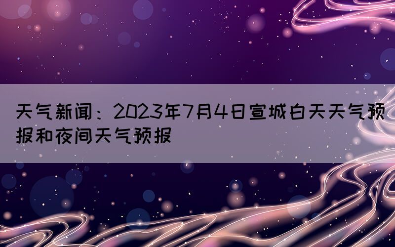 天气新闻：2023年7月4日宣城白天天气预报和夜间天气预报(图1)