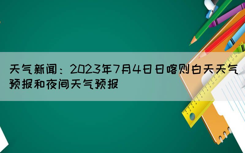 天气新闻：2023年7月4日日喀则白天天气预报和夜间天气预报(图1)