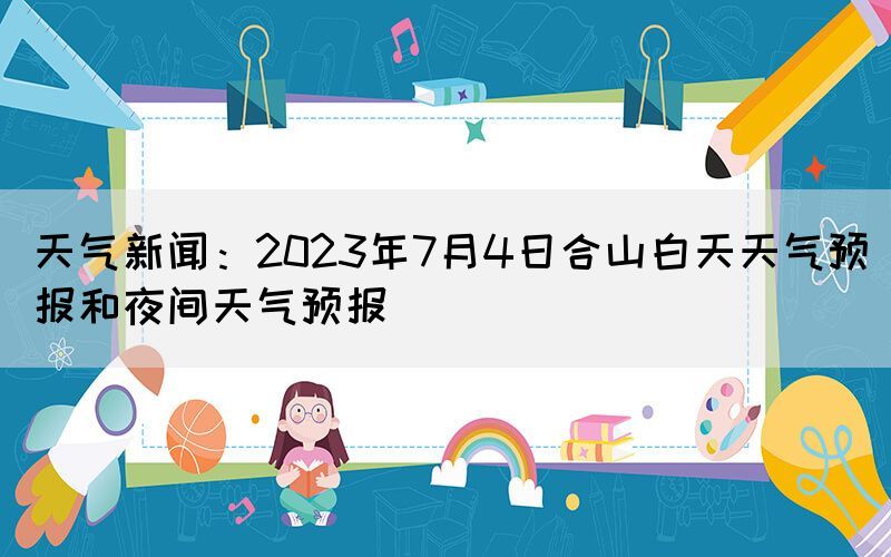 天气新闻：2023年7月4日合山白天天气预报和夜间天气预报