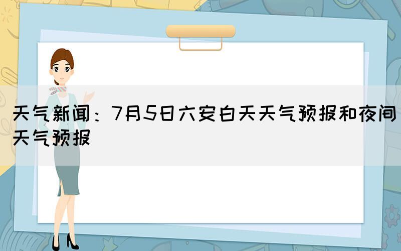 天气新闻：7月5日六安白天天气预报和夜间天气预报