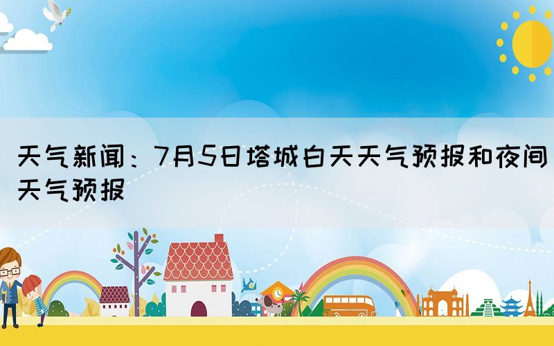 天气新闻：7月5日塔城白天天气预报和夜间天气预报