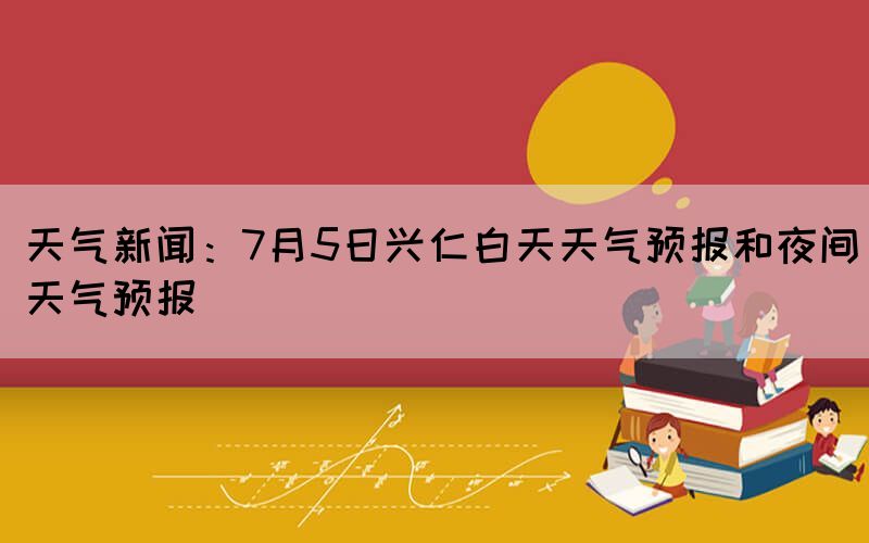 天气新闻：7月5日兴仁白天天气预报和夜间天气预报