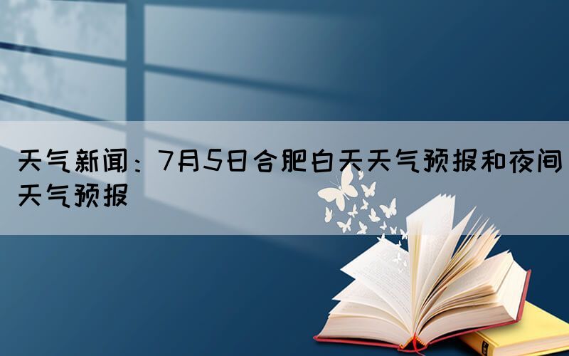 天气新闻：7月5日合肥白天天气预报和夜间天气预报