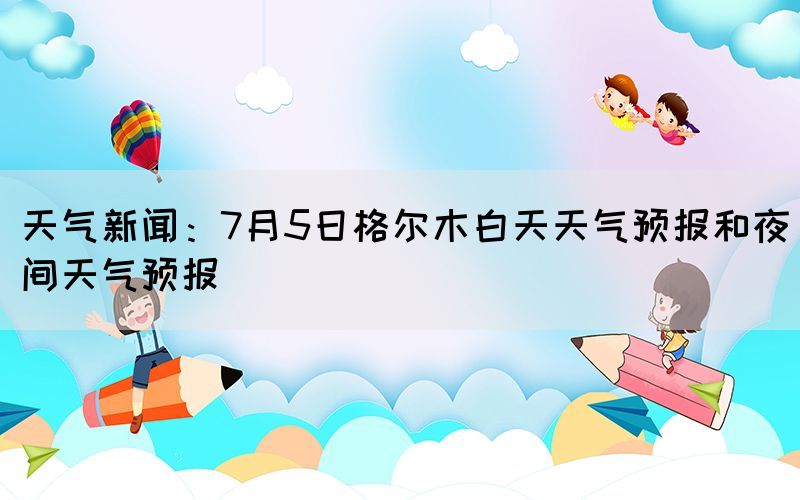 天气新闻：7月5日格尔木白天天气预报和夜间天气预报(图1)