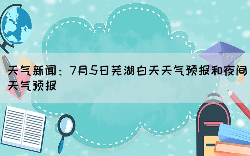 天气新闻：7月5日芜湖白天天气预报和夜间天气预报