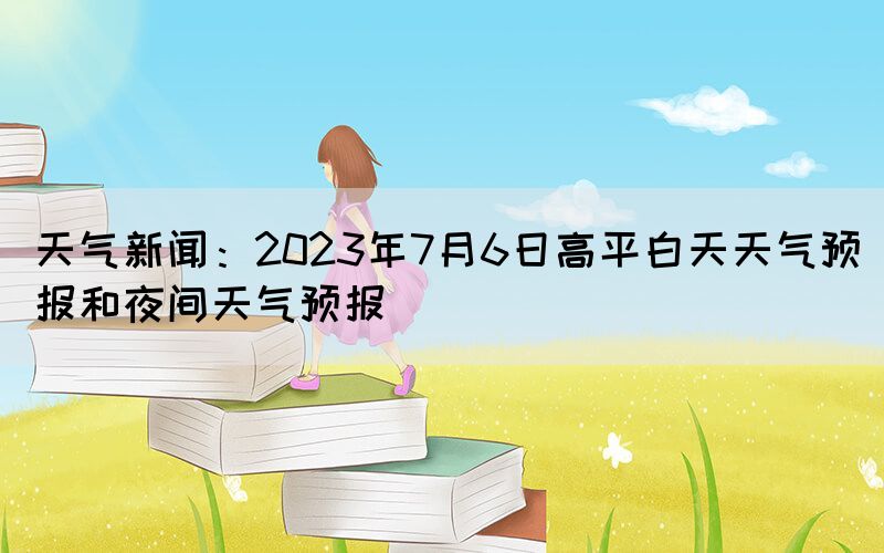 天气新闻：2023年7月6日高平白天天气预报和夜间天气预报(图1)