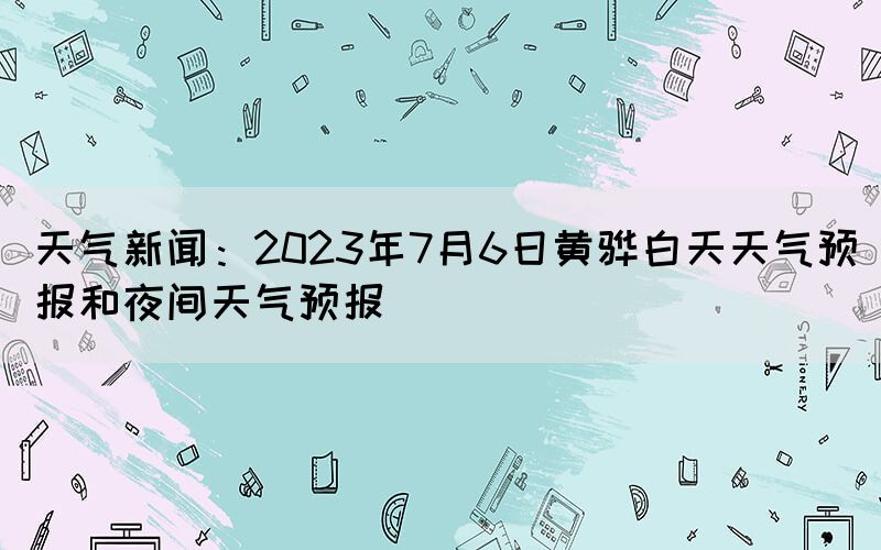 天气新闻：2023年7月6日黄骅白天天气预报和夜间天气预报(图1)