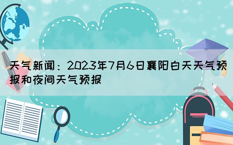 天气新闻：2023年7月6日襄阳白天天气预报和夜间天气预报