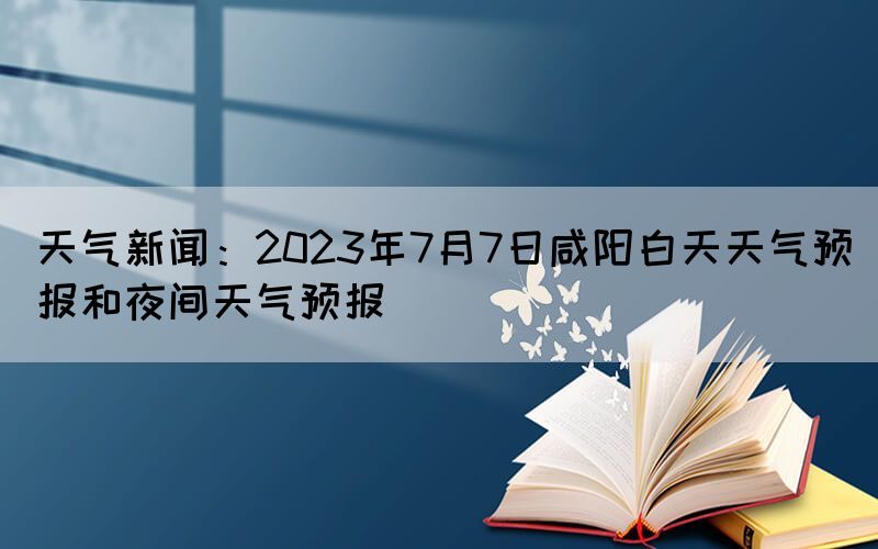 天气新闻：2023年7月7日咸阳白天天气预报和夜间天气预报