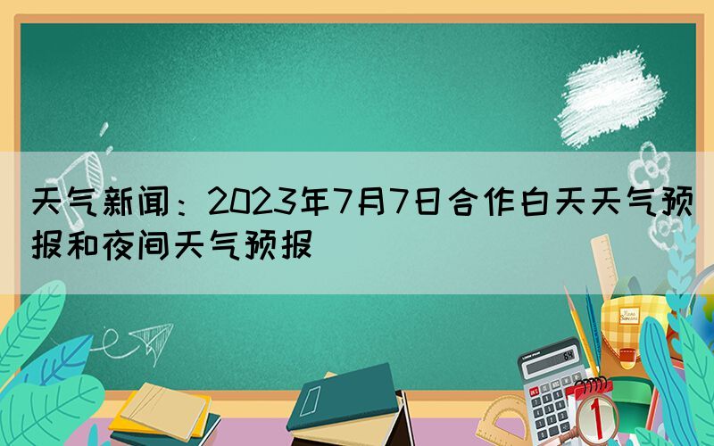 天气新闻：2023年7月7日合作白天天气预报和夜间天气预报(图1)