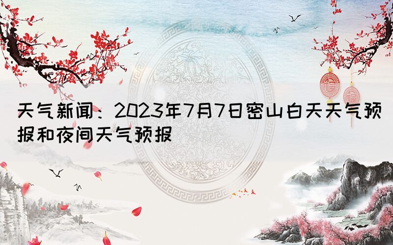 天气新闻：2023年7月7日密山白天天气预报和夜间天气预报(图1)