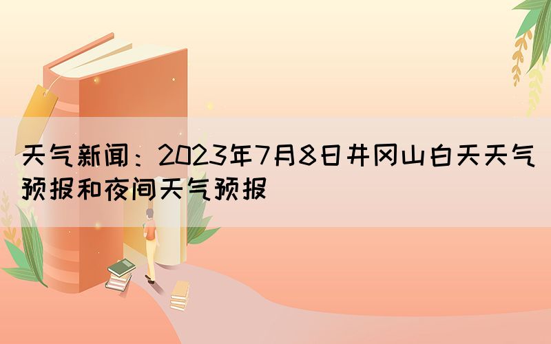 天气新闻：2023年7月8日井冈山白天天气预报和夜间天气预报(图1)