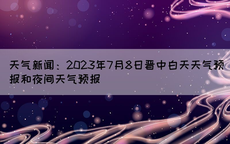 天气新闻：2023年7月8日晋中白天天气预报和夜间天气预报(图1)